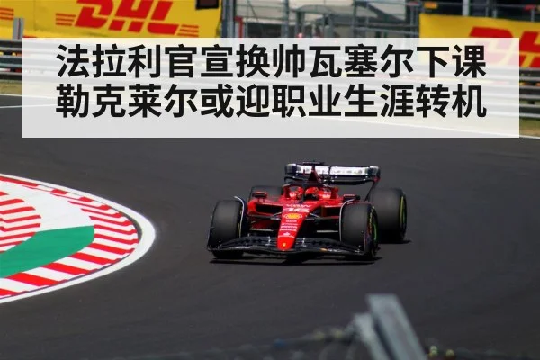 法拉利官宣换帅瓦塞尔下课 勒克莱尔或迎职业生涯转机