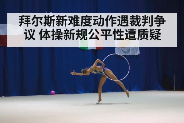 拜尔斯新难度动作遇裁判争议 体操新规公平性遭质疑