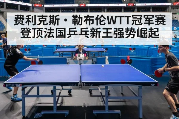 费利克斯·勒布伦WTT冠军赛登顶法国乒乓新王强势崛起
